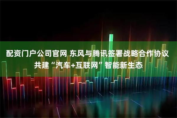 配资门户公司官网 东风与腾讯签署战略合作协议 共建“汽车+互联网”智能新生态