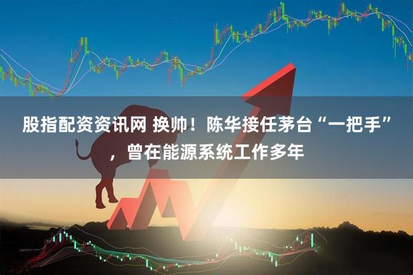 股指配资资讯网 换帅！陈华接任茅台“一把手”，曾在能源系统工作多年