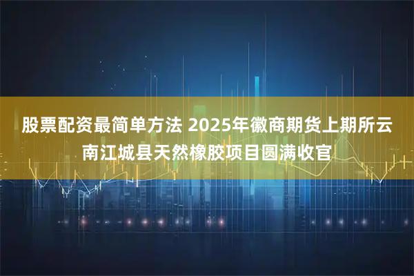 股票配资最简单方法 2025年徽商期货上期所云南江城县天然橡胶项目圆满收官