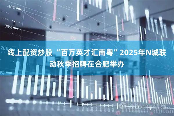 线上配资炒股 “百万英才汇南粤”2025年N城联动秋季招聘在合肥举办