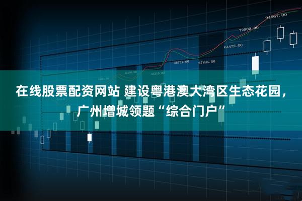 在线股票配资网站 建设粤港澳大湾区生态花园，广州增城领题“综合门户”