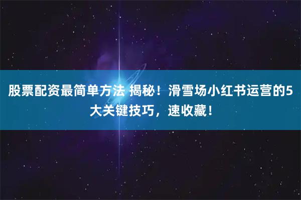 股票配资最简单方法 揭秘！滑雪场小红书运营的5大关键技巧，速收藏！